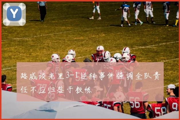路威谈老里3-1逆转事件强调全队责任不应归咎于教练