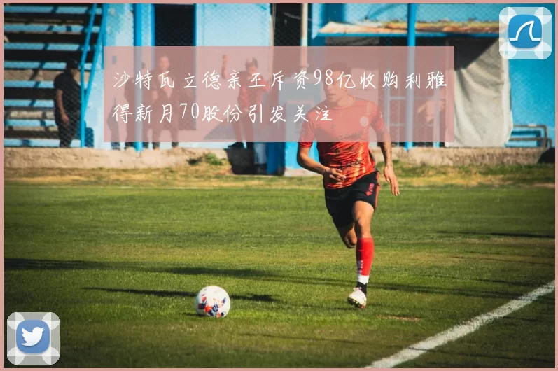 沙特瓦立德亲王斥资98亿收购利雅得新月70股份引发关注