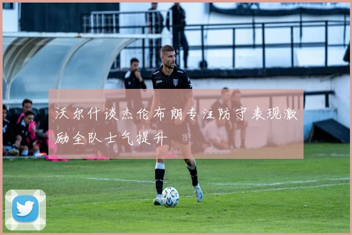 沃尔什谈杰伦布朗专注防守表现激励全队士气提升