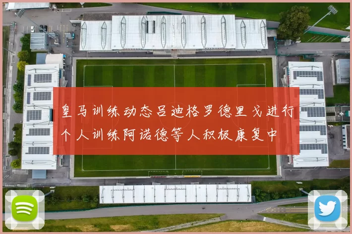皇马训练动态吕迪格罗德里戈进行个人训练阿诺德等人积极康复中