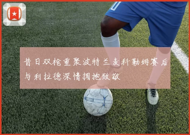 昔日双枪重聚波特兰麦科勒姆赛后与利拉德深情拥抱致敬