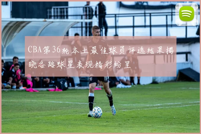 CBA第36轮本土最佳球员评选结果揭晓各路球星表现精彩纷呈