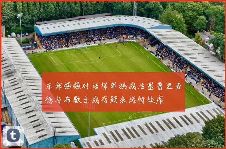 东部强强对话绿军挑战活塞普里查德与布歇出战存疑米诺特缺席