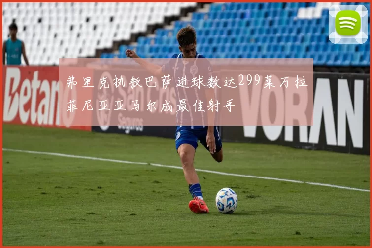 弗里克执教巴萨进球数达299莱万拉菲尼亚亚马尔成最佳射手