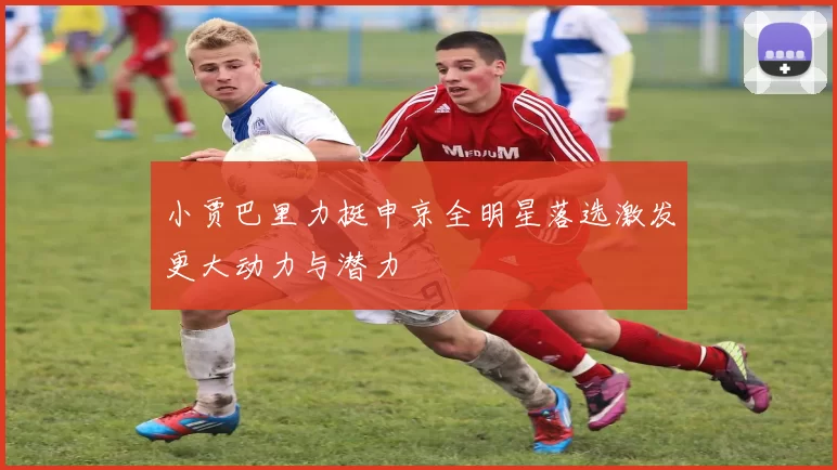 小贾巴里力挺申京全明星落选激发更大动力与潜力