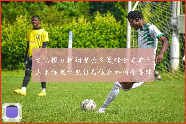 电讯报分析切尔西今夏转会名单十人出售建议包括恩佐和加纳乔等球员