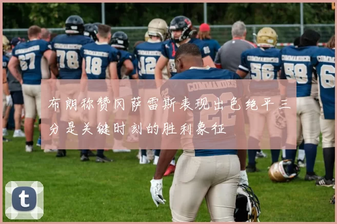 布朗称赞冈萨雷斯表现出色绝平三分是关键时刻的胜利象征