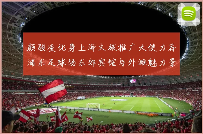 颜骏凌化身上海文旅推广大使力荐浦东足球场东郊宾馆与外滩魅力景点