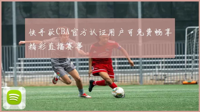 快手获CBA官方认证用户可免费畅享精彩直播赛事
