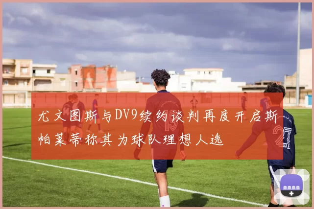 尤文图斯与DV9续约谈判再度开启斯帕莱蒂称其为球队理想人选