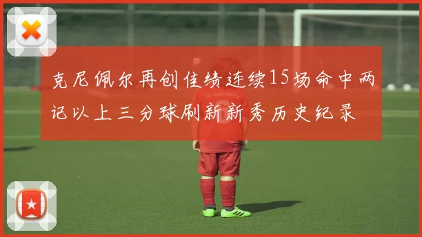 克尼佩尔再创佳绩连续15场命中两记以上三分球刷新新秀历史纪录