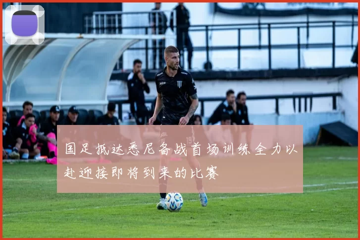 国足抵达悉尼备战首场训练全力以赴迎接即将到来的比赛