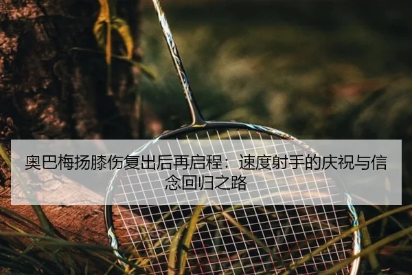 奥巴梅扬膝伤复出后再启程：速度射手的庆祝与信念回归之路 - BBSPORTS
